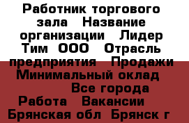 Работник торгового зала › Название организации ­ Лидер Тим, ООО › Отрасль предприятия ­ Продажи › Минимальный оклад ­ 15 000 - Все города Работа » Вакансии   . Брянская обл.,Брянск г.